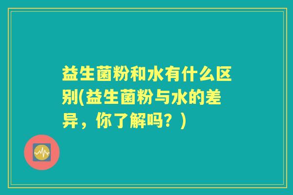 益生菌粉和水有什么区别(益生菌粉与水的差异,你了解吗?) 益生菌粉和水有什么区别(益生菌粉与水的差异,你了解吗?)