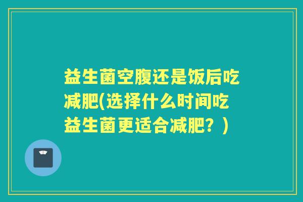 益生菌空腹还是饭后吃(选择什么时间吃益生菌更适合?) 益生菌空腹还是饭后吃(选择什么时间吃益生菌更适合?)