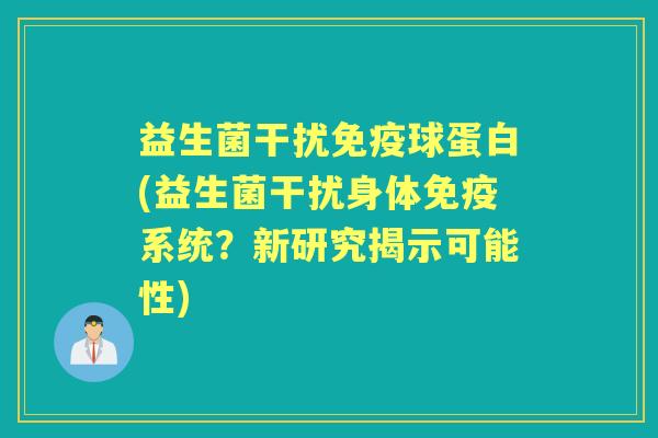 益生菌干扰球蛋白(益生菌干扰身体系统?新研究揭示可能性) 益生菌干扰球蛋白(益生菌干扰身体系统?新研究揭示可能性)