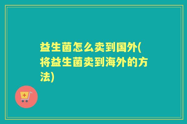 益生菌怎么卖到国外(将益生菌卖到海外的方法) 益生菌怎么卖到国外(将益生菌卖到海外的方法)