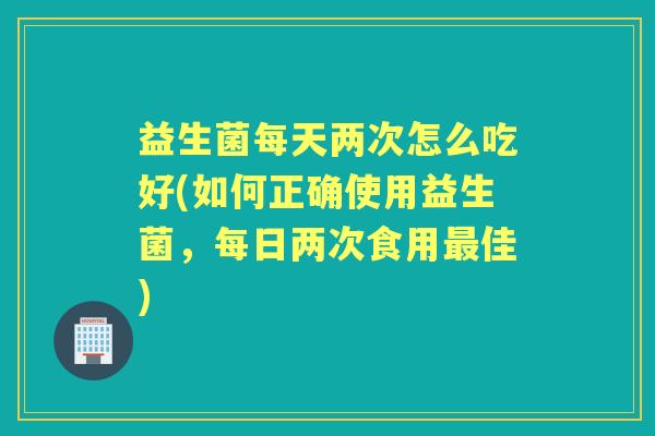 益生菌每天两次怎么吃好(如何正确使用益生菌,每日两次食用佳) 益生菌每天两次怎么吃好(如何正确使用益生菌,每日两次食用佳)