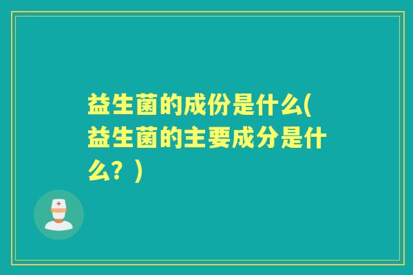 益生菌的成份是什么(益生菌的主要成分是什么?) 益生菌的成份是什么(益生菌的主要成分是什么?)