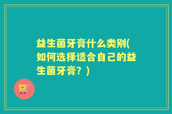 益生菌牙膏什么类别(如何选择适合自己的益生菌牙膏？)