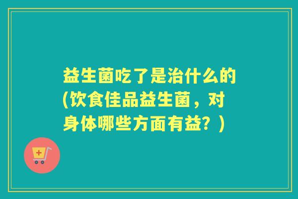 益生菌吃了是什么的(饮食佳品益生菌,对身体哪些方面有益?) 益生菌吃了是什么的(饮食佳品益生菌,对身体哪些方面有益?)