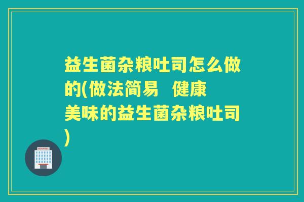 益生菌杂粮吐司怎么做的(做法简易 健康美味的益生菌杂粮吐司) 益生菌杂粮吐司怎么做的(做法简易 健康美味的益生菌杂粮吐司)