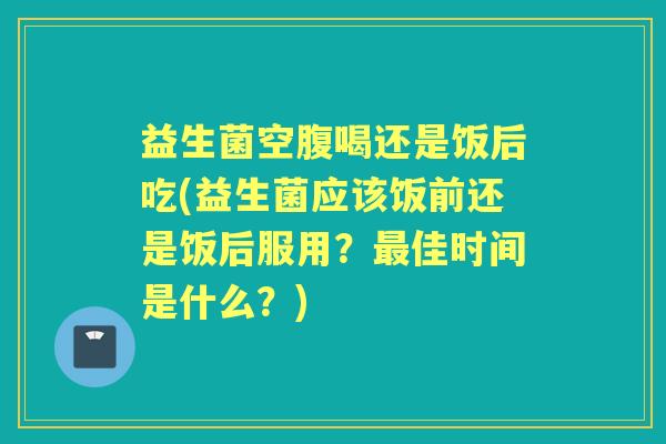 益生菌空腹喝还是饭后吃(益生菌应该饭前还是饭后服用？佳时间是什么？)