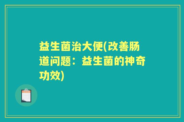 益生菌大便(改善肠道问题:益生菌的神奇功效) 益生菌大便(改善肠道问题:益生菌的神奇功效)