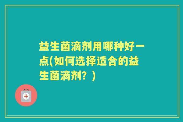 益生菌滴剂用哪种好一点(如何选择适合的益生菌滴剂?) 益生菌滴剂用哪种好一点(如何选择适合的益生菌滴剂?)