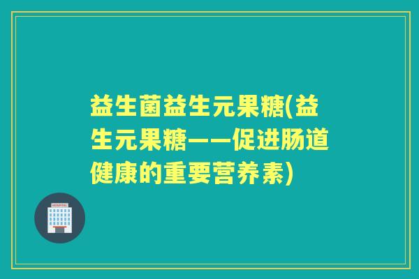 益生菌益生元果糖(益生元果糖——促进肠道健康的重要营养素) 益生菌益生元果糖(益生元果糖——促进肠道健康的重要营养素)