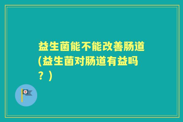 益生菌能不能改善肠道(益生菌对肠道有益吗？)