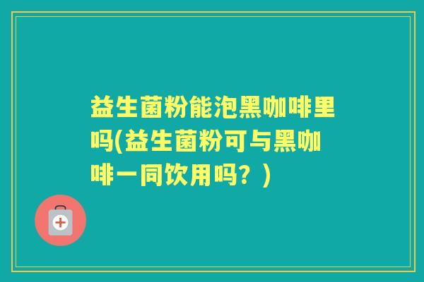 益生菌粉能泡黑咖啡里吗(益生菌粉可与黑咖啡一同饮用吗?) 益生菌粉能泡黑咖啡里吗(益生菌粉可与黑咖啡一同饮用吗?)