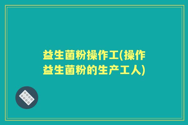 益生菌粉操作工(操作益生菌粉的生产工人)
