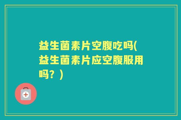 益生菌素片空腹吃吗(益生菌素片应空腹服用吗?) 益生菌素片空腹吃吗(益生菌素片应空腹服用吗?)