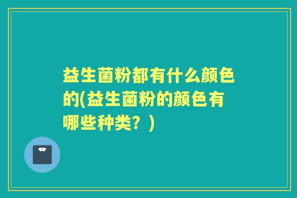 益生菌粉都有什么颜色的(益生菌粉的颜色有哪些种类?) 益生菌粉都有什么颜色的(益生菌粉的颜色有哪些种类?)