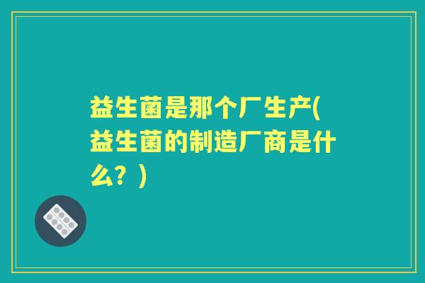 益生菌是那个厂生产(益生菌的制造厂商是什么?) 益生菌是那个厂生产(益生菌的制造厂商是什么?)