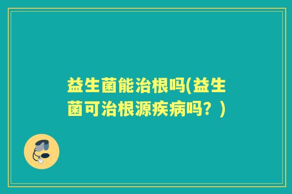 益生菌能根吗(益生菌可根源吗？)