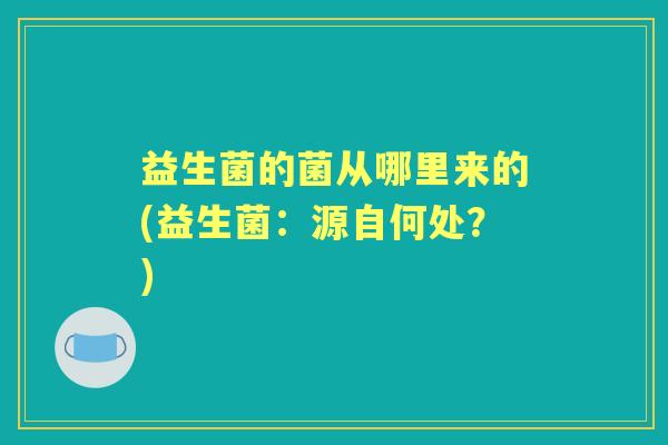 益生菌的菌从哪里来的(益生菌:源自何处?) 益生菌的菌从哪里来的(益生菌:源自何处?)