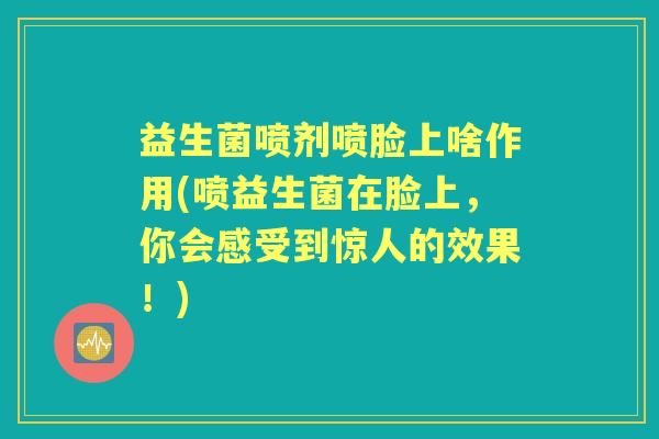 益生菌喷剂喷脸上啥作用(喷益生菌在脸上，你会感受到惊人的效果！)