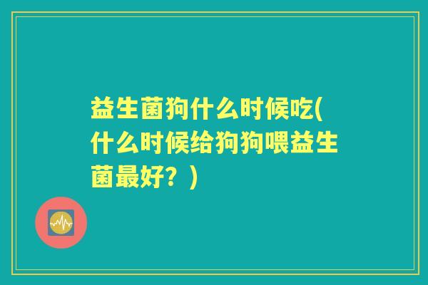 益生菌狗什么时候吃(什么时候给狗狗喂益生菌好?) 益生菌狗什么时候吃(什么时候给狗狗喂益生菌好?)