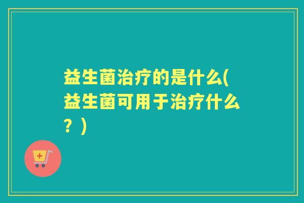 益生菌的是什么(益生菌可用于什么?) 益生菌的是什么(益生菌可用于什么?)