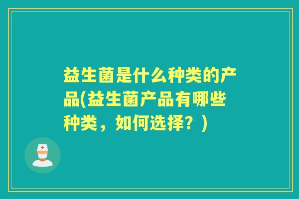 益生菌是什么种类的产品(益生菌产品有哪些种类,如何选择?) 益生菌是什么种类的产品(益生菌产品有哪些种类,如何选择?)