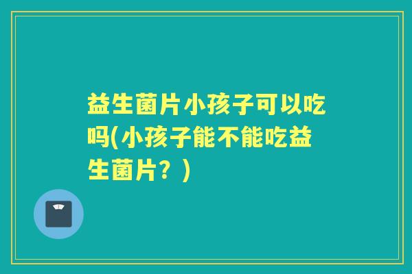 益生菌片小孩子可以吃吗(小孩子能不能吃益生菌片?) 益生菌片小孩子可以吃吗(小孩子能不能吃益生菌片?)