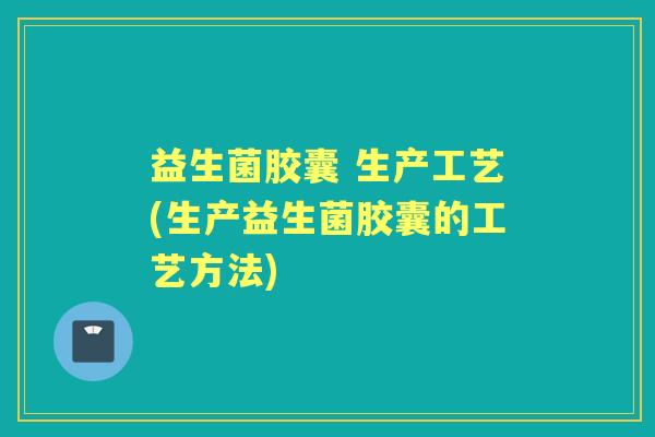 益生菌胶囊 生产工艺(生产益生菌胶囊的工艺方法) 益生菌胶囊 生产工艺(生产益生菌胶囊的工艺方法)