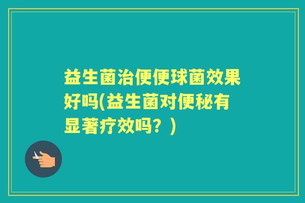 益生菌便便球菌效果好吗(益生菌对有显著疗效吗？)