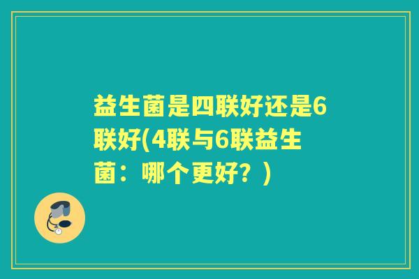 益生菌是四联好还是6联好(4联与6联益生菌:哪个更好?) 益生菌是四联好还是6联好(4联与6联益生菌:哪个更好?)