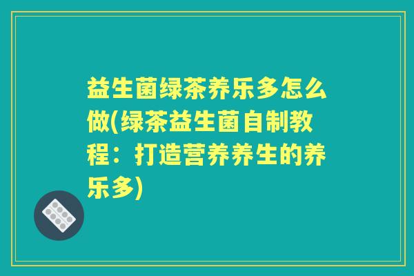 益生菌绿茶养乐多怎么做(绿茶益生菌自制教程:打造营养养生的养乐多) 益生菌绿茶养乐多怎么做(绿茶益生菌自制教程:打造营养养生的养乐多)