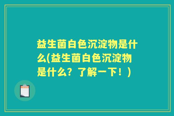 益生菌白色沉淀物是什么(益生菌白色沉淀物是什么?了解一下!) 益生菌白色沉淀物是什么(益生菌白色沉淀物是什么?了解一下!)