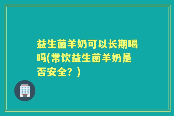 益生菌羊奶可以长期喝吗(常饮益生菌羊奶是否安全?) 益生菌羊奶可以长期喝吗(常饮益生菌羊奶是否安全?)