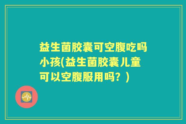 益生菌胶囊可空腹吃吗小孩(益生菌胶囊儿童可以空腹服用吗?) 益生菌胶囊可空腹吃吗小孩(益生菌胶囊儿童可以空腹服用吗?)