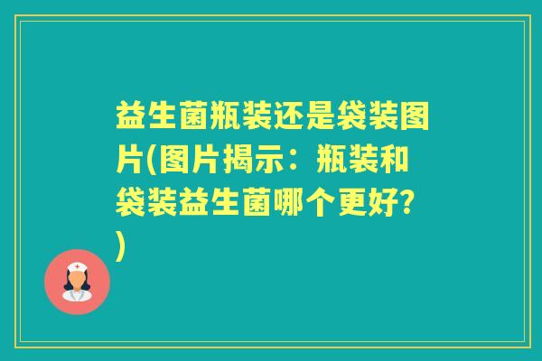 益生菌瓶装还是袋装图片(图片揭示:瓶装和袋装益生菌哪个更好?) 益生菌瓶装还是袋装图片(图片揭示:瓶装和袋装益生菌哪个更好?)