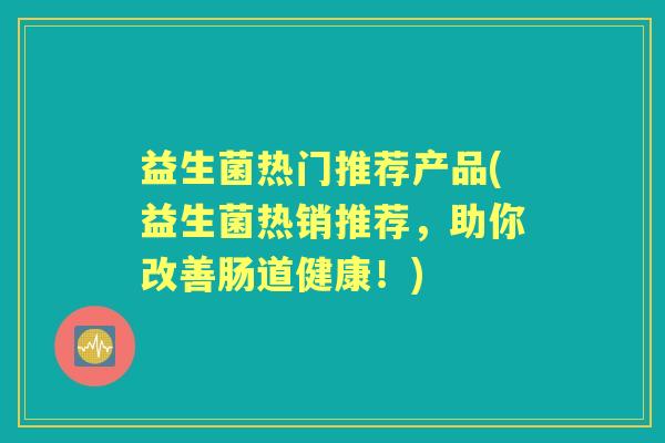 益生菌热门推荐产品(益生菌热销推荐,助你改善肠道健康!) 益生菌热门推荐产品(益生菌热销推荐,助你改善肠道健康!)