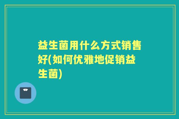 益生菌用什么方式销售好(如何优雅地促销益生菌) 益生菌用什么方式销售好(如何优雅地促销益生菌)