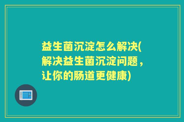 益生菌沉淀怎么解决(解决益生菌沉淀问题,让你的肠道更健康) 益生菌沉淀怎么解决(解决益生菌沉淀问题,让你的肠道更健康)