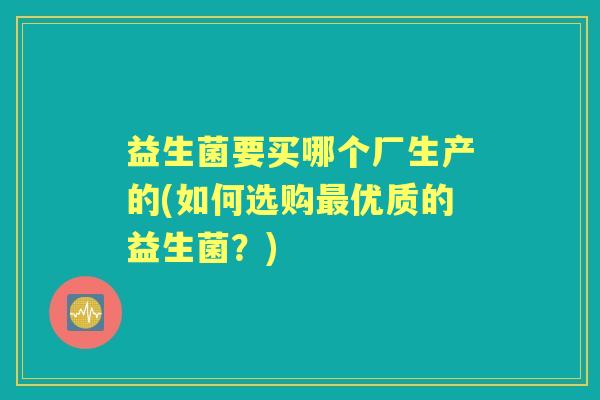 益生菌要买哪个厂生产的(如何选购优质的益生菌?) 益生菌要买哪个厂生产的(如何选购优质的益生菌?)