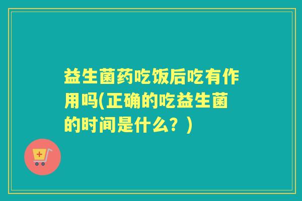 益生菌药吃饭后吃有作用吗(正确的吃益生菌的时间是什么？)
