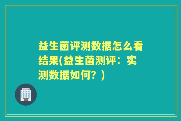 益生菌评测数据怎么看结果(益生菌测评:实测数据如何?) 益生菌评测数据怎么看结果(益生菌测评:实测数据如何?)