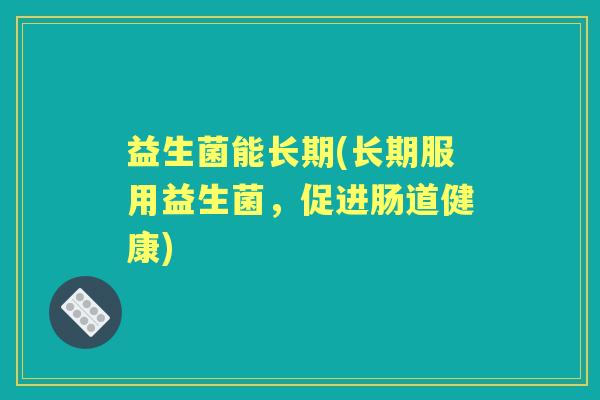 益生菌能长期(长期服用益生菌,促进肠道健康) 益生菌能长期(长期服用益生菌,促进肠道健康)