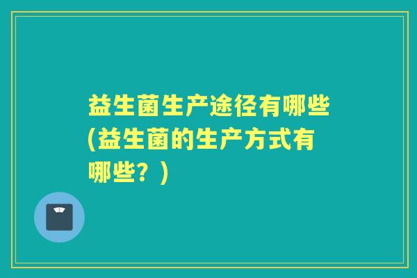 益生菌生产途径有哪些(益生菌的生产方式有哪些?) 益生菌生产途径有哪些(益生菌的生产方式有哪些?)