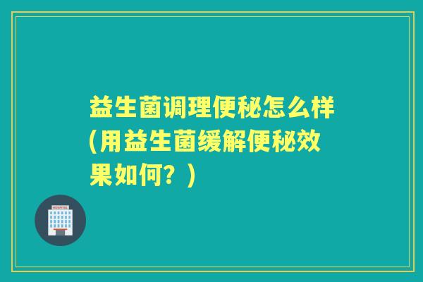 益生菌调理怎么样(用益生菌缓解效果如何?) 益生菌调理怎么样(用益生菌缓解效果如何?)