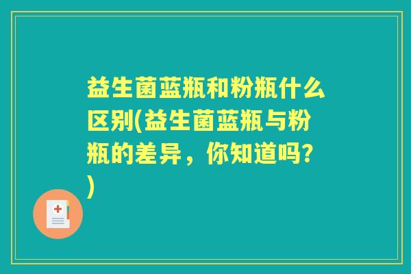 益生菌蓝瓶和粉瓶什么区别(益生菌蓝瓶与粉瓶的差异,你知道吗?) 益生菌蓝瓶和粉瓶什么区别(益生菌蓝瓶与粉瓶的差异,你知道吗?)