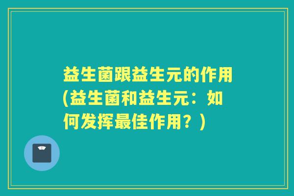 益生菌跟益生元的作用(益生菌和益生元:如何发挥佳作用?) 益生菌跟益生元的作用(益生菌和益生元:如何发挥佳作用?)
