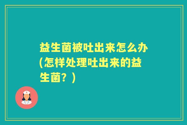 益生菌被吐出来怎么办(怎样处理吐出来的益生菌？)