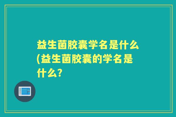 益生菌胶囊学名是什么(益生菌胶囊的学名是什么? 益生菌胶囊学名是什么(益生菌胶囊的学名是什么?