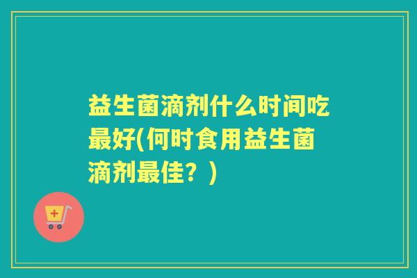 益生菌滴剂什么时间吃好(何时食用益生菌滴剂佳？)