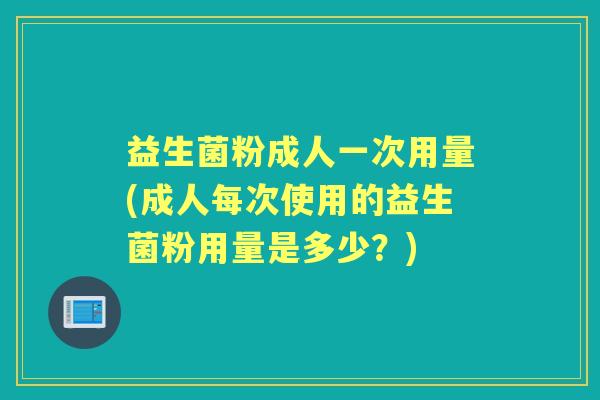 益生菌粉成人一次用量(成人每次使用的益生菌粉用量是多少?) 益生菌粉成人一次用量(成人每次使用的益生菌粉用量是多少?)