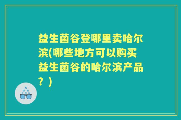 益生菌谷登哪里卖哈尔滨(哪些地方可以购买益生菌谷的哈尔滨产品？)